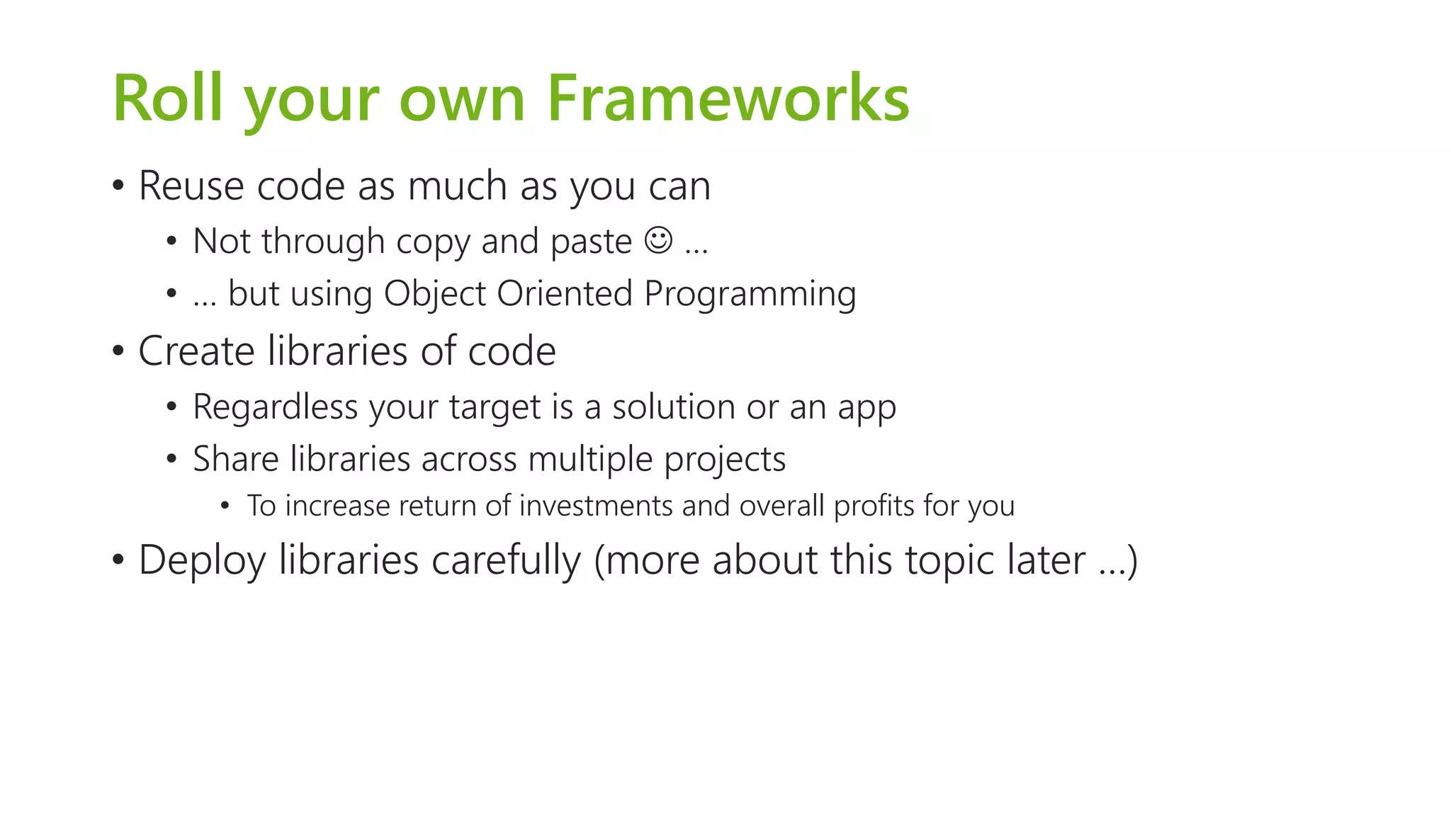 Roll your own Frameworks 
•Reuse code as much as you can 
•Not through copy and paste … 
•… but using Object Oriented Programming 
•Create libraries of code 
•Regardless your target is a solution or an app 
•Share libraries across multiple projects 
•To increase return of investments and overall profits for you 
•Deploy libraries carefully (more about this topic later …)  