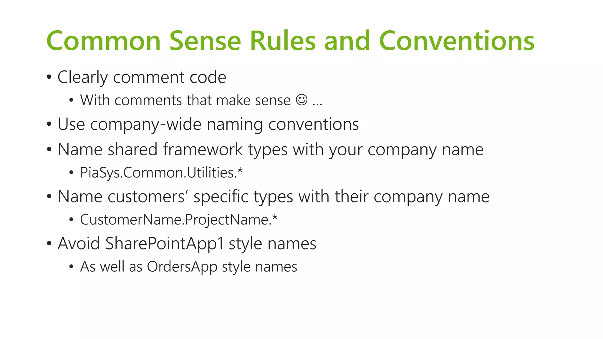 Common Sense Rules and Conventions 
•Clearly comment code 
•With comments that make sense … 
•Use company-wide naming conventions 
•Name shared framework types with your company name 
•PiaSys.Common.Utilities.* 
•Name customers’ specific types with their company name 
•CustomerName.ProjectName.* 
•Avoid SharePointApp1 style names 
•As well as OrdersAppstyle names  