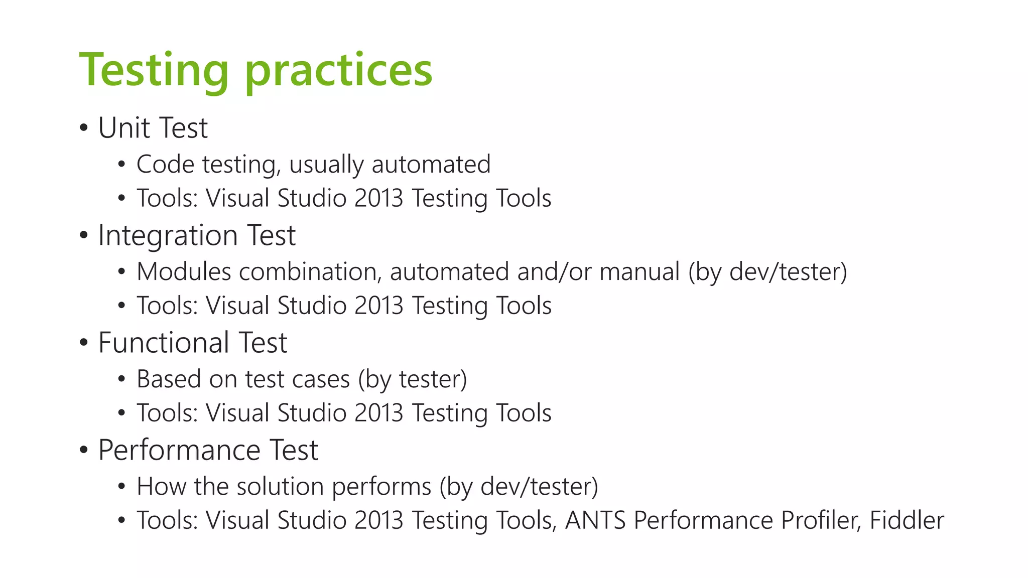 Testing practices 
•Unit Test 
•Code testing, usually automated 
•Tools: Visual Studio 2013 Testing Tools 
•Integration Test 
•Modules combination, automated and/or manual (by dev/tester) 
•Tools: Visual Studio 2013 Testing Tools 
•Functional Test 
•Based on test cases (by tester) 
•Tools: Visual Studio 2013Testing Tools 
•Performance Test 
•How the solution performs (by dev/tester) 
•Tools: Visual Studio 2013Testing Tools, ANTS Performance Profiler, Fiddler  