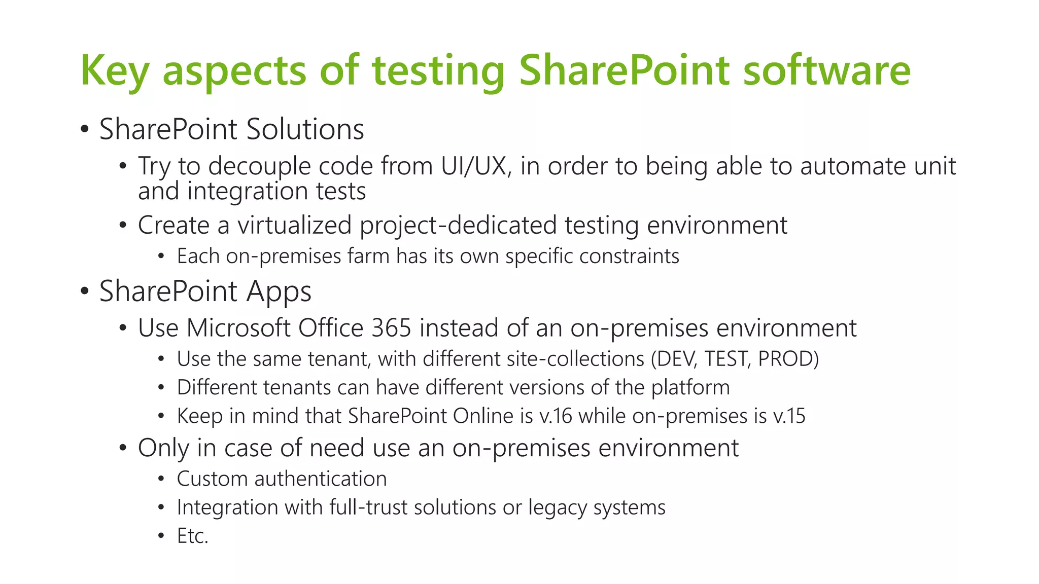 Key aspects of testing SharePoint software 
•SharePoint Solutions 
•Try to decouple code from UI/UX, in order to being able to automate unit and integration tests 
•Create a virtualized project-dedicated testing environment 
•Each on-premises farm has its own specific constraints 
•SharePoint Apps 
•Use Microsoft Office 365 instead of an on-premises environment 
•Use the same tenant, with different site-collections (DEV, TEST, PROD) 
•Different tenants can have different versions of the platform 
•Keep in mind that SharePoint Online is v.16 while on-premises is v.15 
•Only in case of need use an on-premises environment 
•Custom authentication 
•Integration with full-trust solutions or legacy systems 
•Etc.  