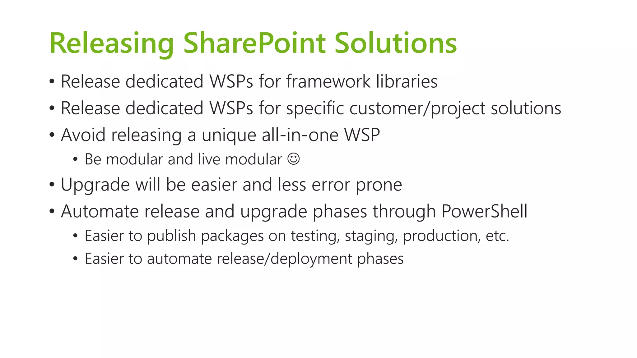 Releasing SharePoint Solutions 
•Release dedicated WSPs for framework libraries 
•Release dedicated WSPs for specific customer/project solutions 
•Avoid releasing a unique all-in-one WSP 
•Be modular and live modular  
•Upgrade will be easier and less error prone 
•Automate release and upgrade phases through PowerShell 
•Easier to publish packages on testing, staging, production, etc. 
•Easier to automate release/deployment phases  