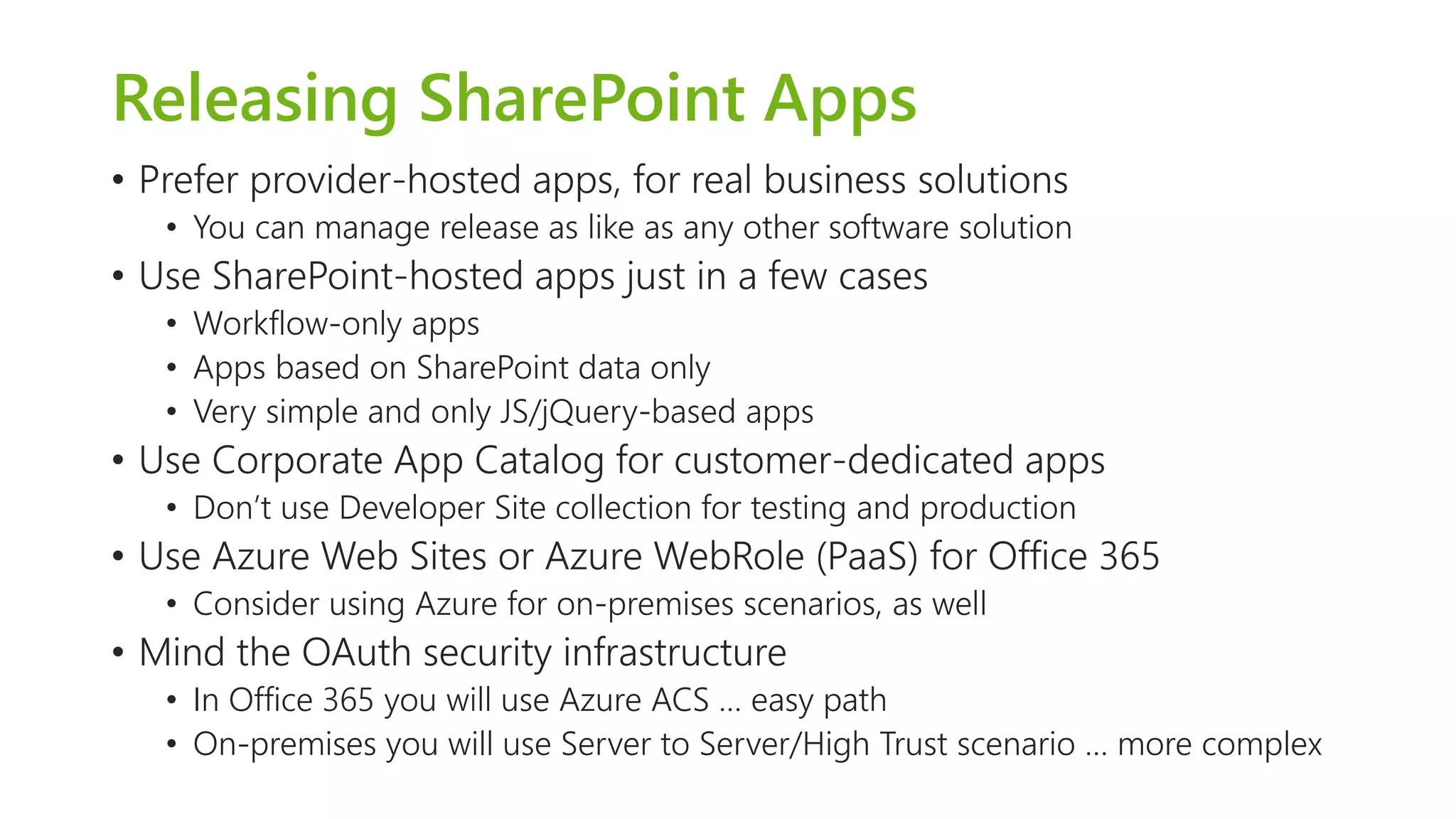 Releasing SharePoint Apps 
•Prefer provider-hosted apps, for real business solutions 
•You can manage release as like as any other software solution 
•Use SharePoint-hosted apps just in a few cases 
•Workflow-only apps 
•Apps based on SharePoint data only 
•Very simple and only JS/jQuery-based apps 
•Use Corporate App Catalog for customer-dedicated apps 
•Don’t use Developer Site collection for testing and production 
•Use Azure Web Sites or Azure WebRole(PaaS) for Office 365 
•Consider using Azure for on-premises scenarios, as well 
•Mind the OAuthsecurity infrastructure 
•In Office 365 you will use Azure ACS … easy path 
•On-premises you will use Server to Server/High Trust scenario … more complex  