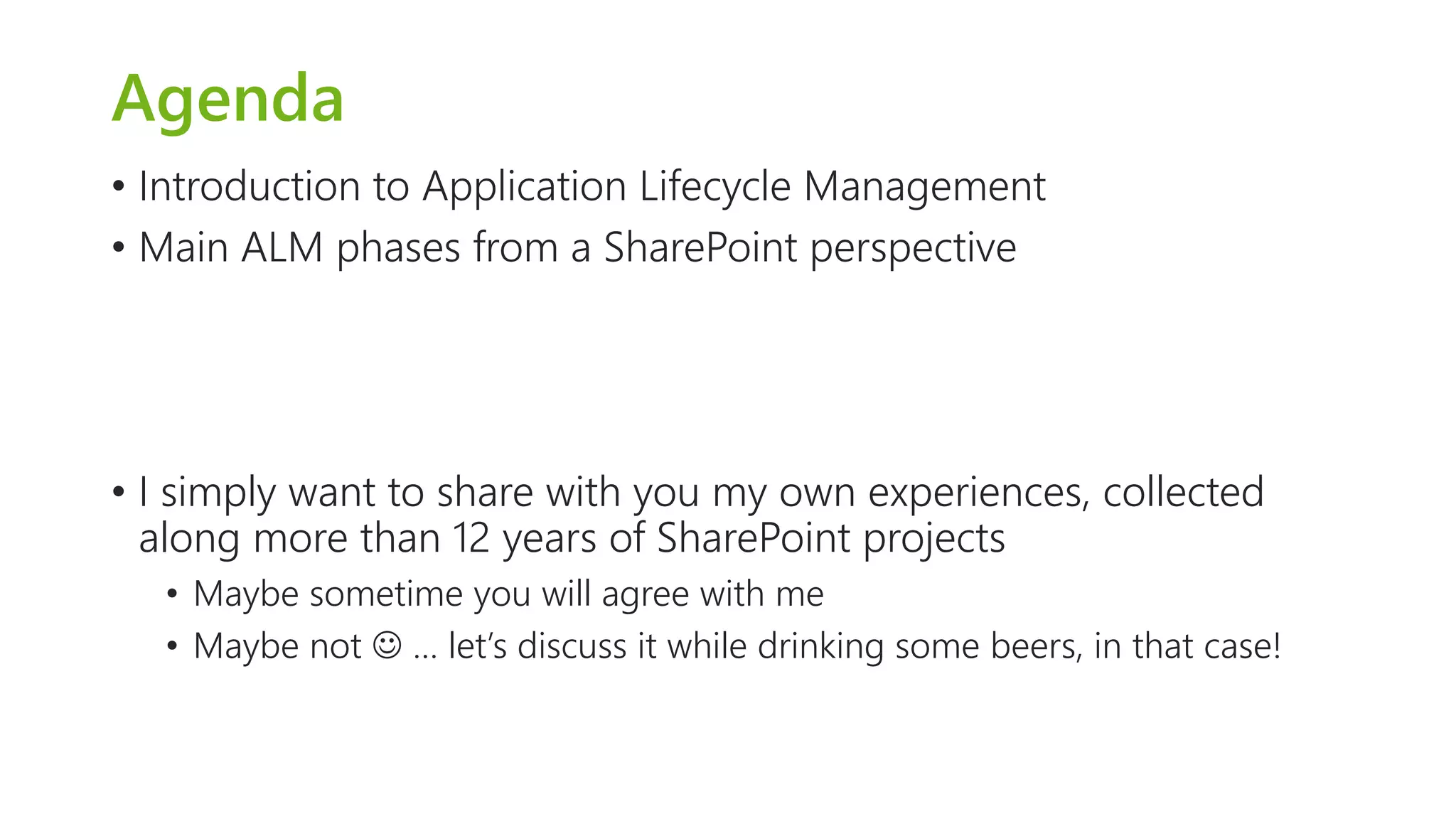 Agenda 
•Introduction to Application Lifecycle Management 
•Main ALM phases from a SharePoint perspective 
•I simply want to share with you my own experiences, collected along more than 12 years of SharePoint projects 
•Maybe sometime you will agree with me 
•Maybe not … let’s discuss it while drinking some beers, in that case!  