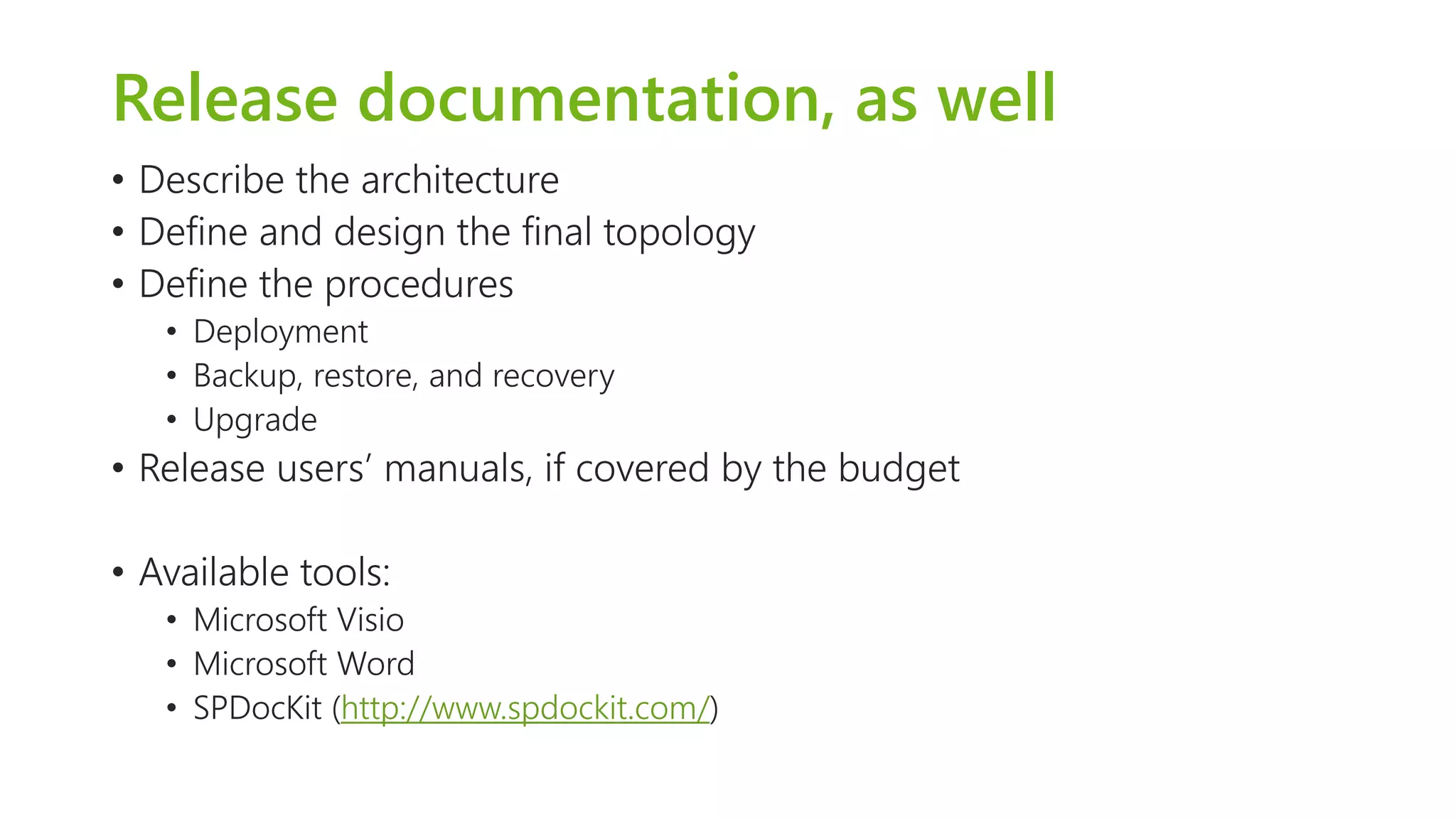 Release documentation, as well 
•Describe the architecture 
•Define and design the final topology 
•Define the procedures 
•Deployment 
•Backup, restore, and recovery 
•Upgrade 
•Release users’ manuals, if covered by the budget 
•Available tools: 
•Microsoft Visio 
•Microsoft Word 
•SPDocKit(http://www.spdockit.com/)  