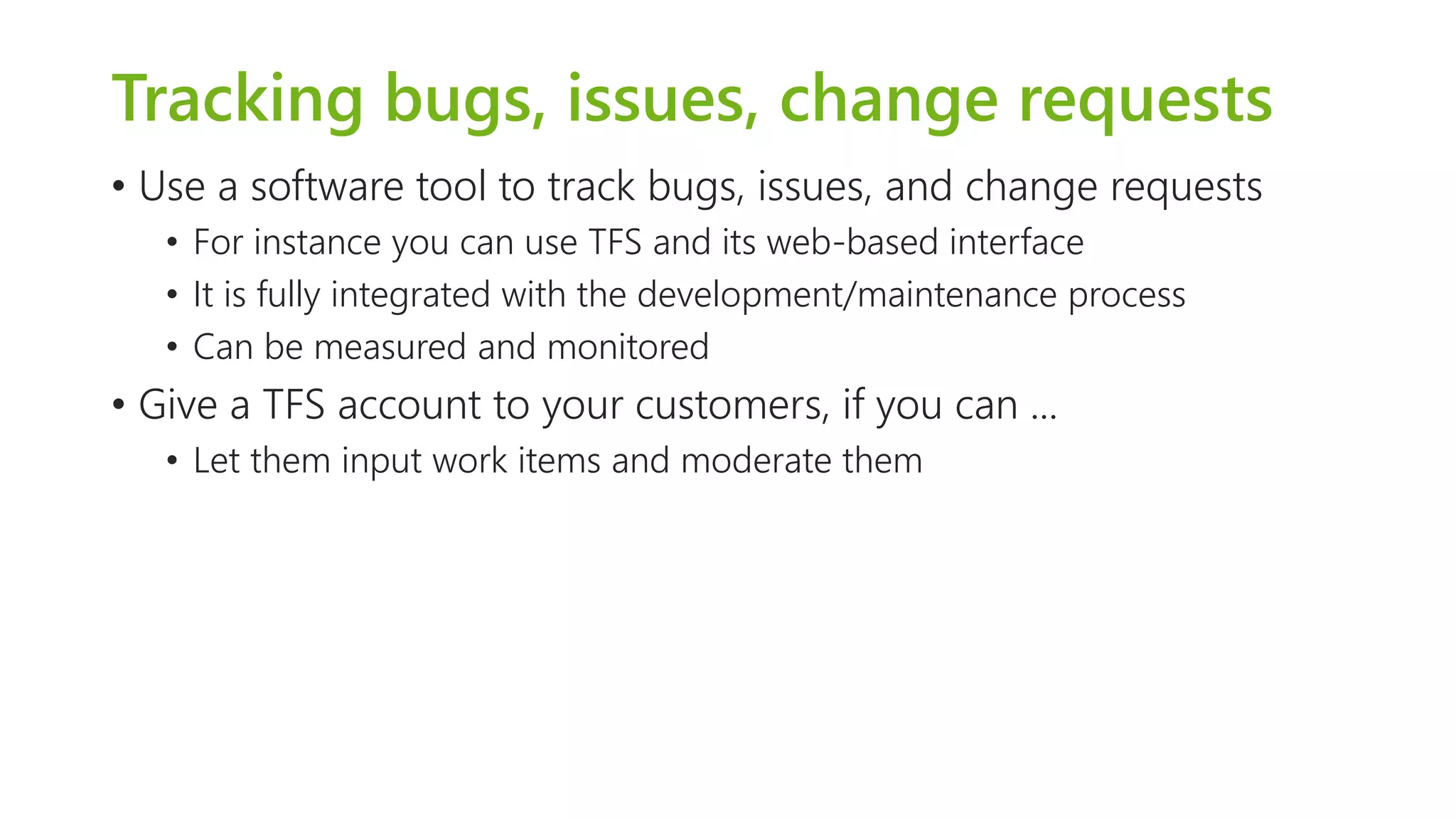 Tracking bugs, issues, change requests 
•Use a software tool to track bugs, issues, and change requests 
•For instance you can use TFS and its web-based interface 
•It is fully integrated with the development/maintenance process 
•Can be measured and monitored 
•Give a TFS account to your customers, if you can ... 
•Let them input work items and moderate them  