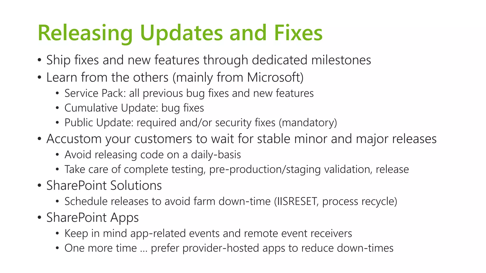 Releasing Updates and Fixes 
•Ship fixes and new features through dedicated milestones 
•Learn from the others (mainly from Microsoft) 
•Service Pack: all previous bug fixes and new features 
•Cumulative Update: bug fixes 
•Public Update: required and/or security fixes (mandatory) 
•Accustom your customers to wait for stable minor and major releases 
•Avoid releasing code on a daily-basis 
•Take care of complete testing, pre-production/staging validation, release 
•SharePoint Solutions 
•Schedule releases to avoid farm down-time (IISRESET, process recycle) 
•SharePoint Apps 
•Keep in mind app-related events and remote event receivers 
•One more time … prefer provider-hosted apps to reduce down-times  