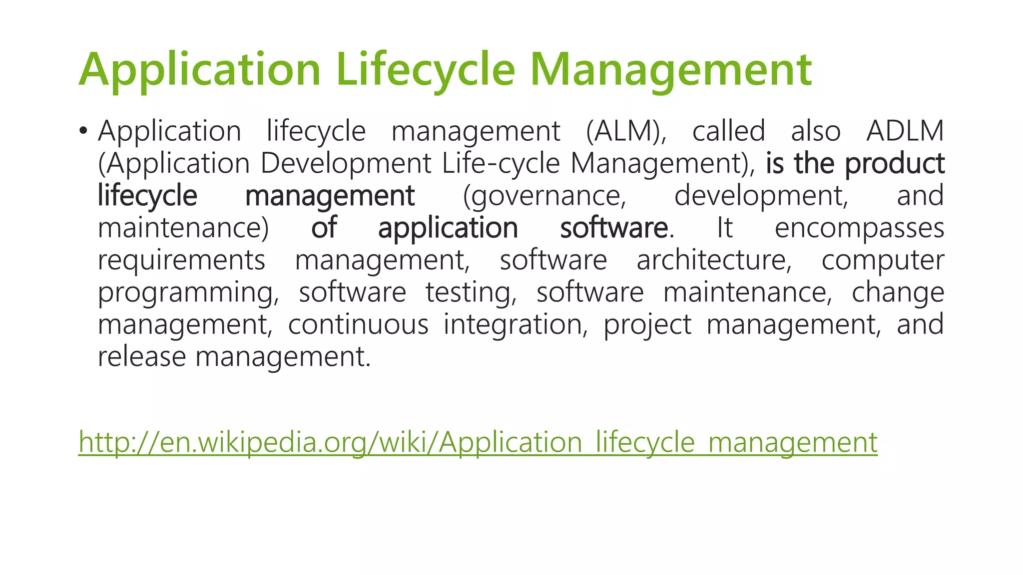 Application Lifecycle Management 
•Applicationlifecyclemanagement(ALM),calledalsoADLM(ApplicationDevelopmentLife-cycleManagement),istheproductlifecyclemanagement(governance,development,andmaintenance)ofapplicationsoftware.Itencompassesrequirementsmanagement,softwarearchitecture,computerprogramming,softwaretesting,softwaremaintenance,changemanagement,continuousintegration,projectmanagement,andreleasemanagement. 
http://en.wikipedia.org/wiki/Application_lifecycle_management  