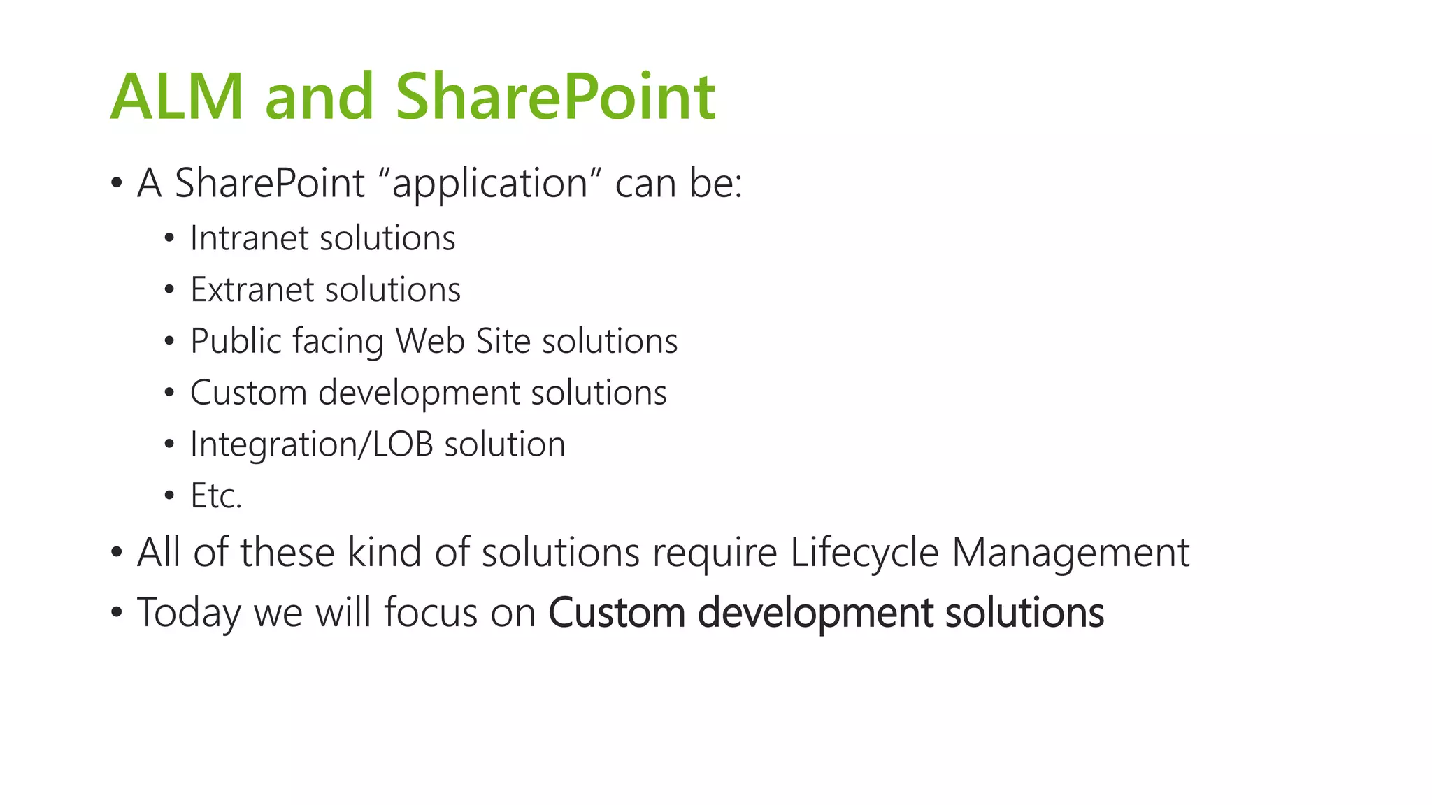 ALM and SharePoint 
•A SharePoint “application” can be: 
•Intranet solutions 
•Extranet solutions 
•Public facing Web Site solutions 
•Custom development solutions 
•Integration/LOB solution 
•Etc. 
•All of these kind of solutions require Lifecycle Management 
•Today we will focus on Custom development solutions  