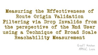Measuring the Effectiveness of
Route Origin Validation
Filtering via Drop Invalids from
the perspective of the End User
using a Technique of Broad Scale
Reachability Measurement
Geoff Huston
APNIC Labs
 