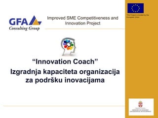 This Project is funded by the

           Improved SME Competitiveness and   European Union


                   Innovation Project




       “Innovation Coach”
Izgradnja kapaciteta organizacija
     za podršku inovacijama
 