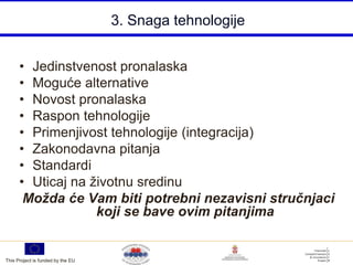 3. Snaga tehnologije


      • Jedinstvenost pronalaska
      • Moguće alternative
      • Novost pronalaska
      • Raspon tehnologije
      • Primenjivost tehnologije (integracija)
      • Zakonodavna pitanja
      • Standardi
      • Uticaj na životnu sredinu
       Možda će Vam biti potrebni nezavisni stručnjaci
                   koji se bave ovim pitanjima


This Project is funded by the EU
 