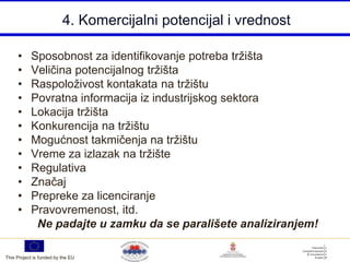 4. Komercijalni potencijal i vrednost

     •     Sposobnost za identifikovanje potreba tržišta
     •     Veličina potencijalnog tržišta
     •     Raspoloživost kontakata na tržištu
     •     Povratna informacija iz industrijskog sektora
     •     Lokacija tržišta
     •     Konkurencija na tržištu
     •     Mogućnost takmičenja na tržištu
     •     Vreme za izlazak na tržište
     •     Regulativa
     •     Značaj
     •     Prepreke za licenciranje
     •     Pravovremenost, itd.
            Ne padajte u zamku da se parališete analiziranjem!

This Project is funded by the EU
 