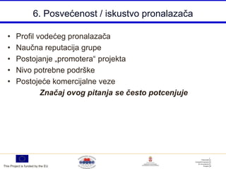 6. Posvećenost / iskustvo pronalazača

  •     Profil vodećeg pronalazača
  •     Naučna reputacija grupe
  •     Postojanje „promotera“ projekta
  •     Nivo potrebne podrške
  •     Postojeće komercijalne veze
                Značaj ovog pitanja se često potcenjuje




This Project is funded by the EU
 