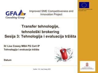 This Project is funded by the

                      Improved SME Competitiveness and   European Union


                              Innovation Project



          Transfer tehnologije,
          tehnološki brokering
Sesija 3: Tehnologija i evaluacija tržišta

Dr Lisa Cowey MBA PG Cert IP
Tehnologija i evaluacija tržišta



Datum


                          Author: Dr. Lisa Cowey KE3
 
