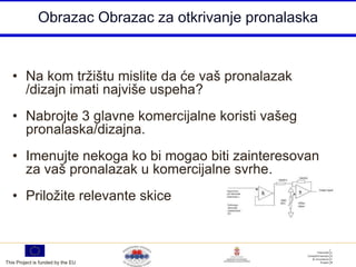 Obrazac Obrazac za otkrivanje pronalaska


   • Na kom tržištu mislite da će vaš pronalazak
     /dizajn imati najviše uspeha?
   • Nabrojte 3 glavne komercijalne koristi vašeg
     pronalaska/dizajna.
   • Imenujte nekoga ko bi mogao biti zainteresovan
     za vaš pronalazak u komercijalne svrhe.
   • Priložite relevante skice



This Project is funded by the EU
 