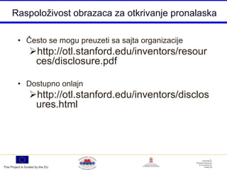 Raspoloživost obrazaca za otkrivanje pronalaska

          • Često se mogu preuzeti sa sajta organizacije
                  http://otl.stanford.edu/inventors/resour
                   ces/disclosure.pdf

          • Dostupno onlajn
                  http://otl.stanford.edu/inventors/disclos
                   ures.html




This Project is funded by the EU
 