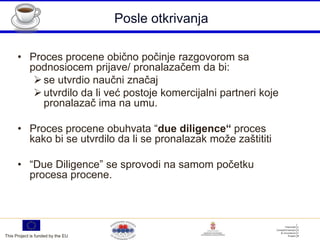 Posle otkrivanja

      • Proces procene obično počinje razgovorom sa
        podnosiocem prijave/ pronalazačem da bi:
          se utvrdio naučni značaj
          utvrdilo da li već postoje komercijalni partneri koje
           pronalazač ima na umu.

      • Proces procene obuhvata “due diligence“ proces
        kako bi se utvrdilo da li se pronalazak može zaštititi

      • “Due Diligence” se sprovodi na samom početku
        procesa procene.




This Project is funded by the EU
 