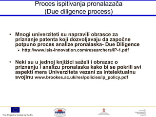 Proces ispitivanja pronalazača
                                      (Due diligence process)


       • Mnogi univerziteti su napravili obrasce za
         priznanje patenta koji dozvoljavaju da započne
         potpuno proces analize pronalaska- Due Diligence
                http://www.isis-innovation.com/researchers/IP-1.pdf

       • Neki su u jednoj knjižici saželi i obrazac o
         priznanju i analizu pronalaska kako bi se pokrili svi
         aspekti mera Univerziteta vezani za intelektualnu
         svojinu www.brookes.ac.uk/res/policies/ip_policy.pdf




This Project is funded by the EU
 