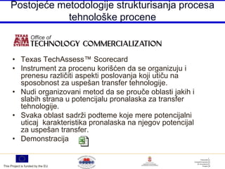 Postojeće metodologije strukturisanja procesa
                 tehnološke procene



      • Texas TechAssess™ Scorecard
      • Instrument za procenu korišćen da se organizuju i
        prenesu različiti aspekti poslovanja koji utiču na
        sposobnost za uspešan transfer tehnologije.
      • Nudi organizovani metod da se prouče oblasti jakih i
        slabih strana u potencijalu pronalaska za transfer
        tehnologije.
      • Svaka oblast sadrži podteme koje mere potencijalni
        uticaj karakteristika pronalaska na njegov potencijal
        za uspešan transfer.
      • Demonstracija


This Project is funded by the EU
 
