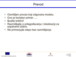 Prevod


       • Osmišljen proces koji odgovara modelu.
       • Ovo je koristan primer…..
       • Budite kritični!
       • Razmišljajte o prilagoĎavanju i lokalizaciji za
         sopstveno dobro.
       • Ne primenjujte slepo bez razmišljanja.




This Project is funded by the EU
 