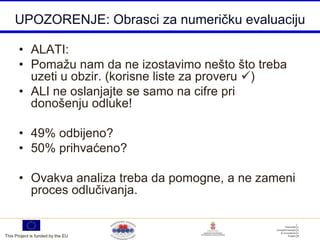 UPOZORENJE: Obrasci za numeričku evaluaciju

       • ALATI:
       • Pomažu nam da ne izostavimo nešto što treba
         uzeti u obzir. (korisne liste za proveru )
       • ALI ne oslanjajte se samo na cifre pri
         donošenju odluke!

       • 49% odbijeno?
       • 50% prihvaćeno?

       • Ovakva analiza treba da pomogne, a ne zameni
         proces odlučivanja.


This Project is funded by the EU
 