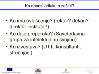 Ko donosi odluku o zaštiti?


       • Ko ima ovlašćenje? (rektor? dekan?
         direktor instituta?)
       • Ko daje preporuku? (Savetodavna
         grupa za intelektualnu svojinu)
       • Ko izveštava? (UTT, konsultanti,
         stručnjaci)


This Project is funded by the EU
 