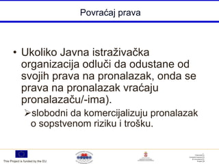 Povraćaj prava



       • Ukoliko Javna istraživačka
         organizacija odluči da odustane od
         svojih prava na pronalazak, onda se
         prava na pronalazak vraćaju
         pronalazaču/-ima).
               slobodni da komercijalizuju pronalazak
                o sopstvenom riziku i trošku.


This Project is funded by the EU
 