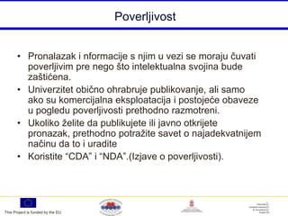 Poverljivost


       • Pronalazak i nformacije s njim u vezi se moraju čuvati
         poverljivim pre nego što intelektualna svojina bude
         zaštićena.
       • Univerzitet obično ohrabruje publikovanje, ali samo
         ako su komercijalna eksploatacija i postojeće obaveze
         u pogledu poverljivosti prethodno razmotreni.
       • Ukoliko želite da publikujete ili javno otkrijete
         pronazak, prethodno potražite savet o najadekvatnijem
         načinu da to i uradite
       • Koristite “CDA” i “NDA”.(Izjave o poverljivosti).




This Project is funded by the EU
 