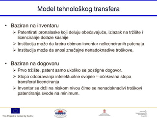 Model tehnološkog transfera

  • Baziran na inventaru
           Patentirati pronalaske koji deluju obećavajuće, izlazak na tržište i
            licenciranje dolaze kasnije
           Institucija može da kreira obiman inventar nelicenciranih patenata
           Institucija može da snosi značajne nenadoknadive troškove.


  • Baziran na dogovoru
           Prvo tržište, patent samo ukoliko se postigne dogovor.
           Stopa odobravanja intelektualne svojine = očekivana stopa
            transfera/ licenciranja
           Inventar se drži na niskom nivou čime se nenadoknadivi troškovi
            patentiranja svode na minimum.




This Project is funded by the EU
 