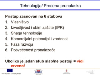 Tehnologija/ Procena pronalaska

     Pristup zasnovan na 6 stubova
     1. Vlasništvo
     2. Izvodljivost i obim zaštite (IPR)
     3. Snaga tehnologije
     4. Komercijalni potencijal i vrednost
     5. Faza razvoja
     6. Posvećenost pronalazača

     Ukoliko je jedan stub slab/ne postoji = vidi
       crveno!
This Project is funded by the EU
 