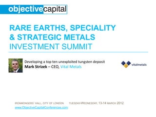 RARE EARTHS, SPECIALITY
& STRATEGIC METALS
INVESTMENT SUMMIT
       Developing a top ten unexploited tungsten deposit
       Mark Strizek – CEO, Vital Metals




 IRONMONGERS’ HALL, CITY OF LONDON     TUESDAY-WEDNESDAY,   13-14 MARCH 2012
 www.ObjectiveCapitalConferences.com
 