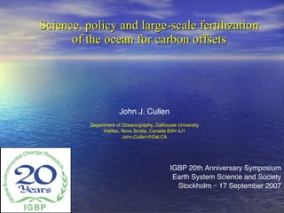 Science, policy and large-scale fertilization of the ocean for carbon offsets IGBP 20th Anniversary Symposium Earth System Science and Society Stockholm – 17 September 2007 John J. Cullen Department of Oceanography, Dalhousie University Halifax, Nova Scotia, Canada B3H 4J1 [email_address] 