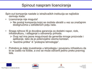 Spinout naspram licenciranja

       Spin-out kompanije nastale iz istraživačkih institucija se najčešće
          osnivaju kada:
       • Licenciranje nije moguće!
            Ne postoji kompanija kojoj se možete obratiti u vez sa značajnim
             dostignućima u određenom polju rada.

       • Snaga njihove IS je dovoljna garancija za dodatni napor, rizik,
         infrastrukturu, i odlaganje u ostvarenju prihoda.
           Ovaj rad ima jasne mogućnosti da generiše mnoge proizvode i
             aplikacije, tako da je potencijalno veoma koristan.
           “bazične prilike” ili “probojne tehnologije”.

       • Potrebno je dalje investiranje u tehnologiju i povezanu infraskturu da
         bi se izašlo na tržište, a ovo se može ostvariti jedino preko pravnog
         tela.




This Project is funded by the EU
 