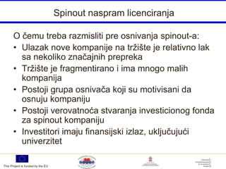 Spinout naspram licenciranja

       O čemu treba razmisliti pre osnivanja spinout-a:
       • Ulazak nove kompanije na tržište je relativno lak
         sa nekoliko značajnih prepreka
       • Tržište je fragmentirano i ima mnogo malih
         kompanija
       • Postoji grupa osnivača koji su motivisani da
         osnuju kompaniju
       • Postoji verovatnoća stvaranja investicionog fonda
         za spinout kompaniju
       • Investitori imaju finansijski izlaz, uključujući
         univerzitet

This Project is funded by the EU
 