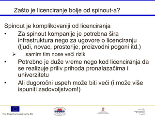 Zašto je licenciranje bolje od spinout-a?

 Spinout je komplikovaniji od licenciranja
 •    Za spinout kompanije je potrebna šira
      infrastruktura nego za ugovore o licenciranju
      (ljudi, novac, prostorije, proizvodni pogoni itd.)
                       samim tim nose veći rizik
 •              Potrebno je duže vreme nego kod licenciranja da
                se realizuje priliv prihoda pronalazačima i
                univerzitetu
 •              Ali dugoročni uspeh može biti veći (i može više
                ispuniti zadovoljstvom!)


This Project is funded by the EU
 