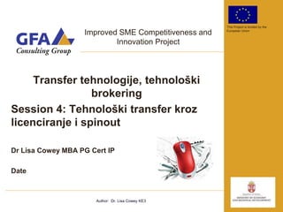 This Project is funded by the

                   Improved SME Competitiveness and   European Union


                           Innovation Project




     Transfer tehnologije, tehnološki
                 brokering
Session 4: Tehnološki transfer kroz
licenciranje i spinout

Dr Lisa Cowey MBA PG Cert IP

Date



                       Author: Dr. Lisa Cowey KE3
 