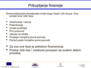 Prikupljanje finansija

        Komercijalizacija pronalazaka može dugo trajati i biti skupa. Ona
          prolazi kroz više faza:

        •     Istraživanje i razvoj
        •     Patentiranje
        •     Izrada prototipa
        •     Prvi proizvod
        •     Ulazak na tržište
        •     Prodaja/ Inicijalna javna ponuda
        •     Period posle Inicijalne javne ponude

        •     Za sve ove faze je potrebno finansiranje.
        •     Postoji rizik kao i vrednost povezani sa svakim delom
              procesa.



This Project is funded by the EU
 