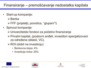 Finansiranje – premošćavanje nedostatka kapitala

  • Start-up kompanije:
      Banka
      FFF (prijatelji, porodica, “glupani”!)
  • Spinout kompanije:
      Univerzitetski fondovi za početno finansiranje
      Privatni kapital, (poslovni anđeli, investitori specijalizovani
       za određene oblasti, VC).
      ROI (dobit na investiciju)
                   • Bankovna stopa: 4%
                   • Investicija rizika: 25%




This Project is funded by the EU
 