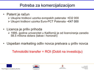 Potreba za komercijalizacijom

  • Patent je račun
            Ukupne troškovi uzorka evropskih patenata ~€32 000
            Ukupni troškovi uzorka Euro-PCT Patenata ~€47 000

  • Licenca je priliv prihoda
            1995. godine univerzitet u Kaliforniji je od licenciranja zaradio
             58.5 miliona dolara (takse i honorari)

  • Uspešan marketing odliv novca pretvara u priliv novca

                  Tehnološki transfer = ROI (Dobit na investiciju)



This Project is funded by the EU
 