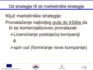 Od strategije IS do marketinške strategije

       Ključ marketinške strategije:
       Pronalaženje najboljeg puta do tržišta da
        bi se komercijalizovao pronalazak:
          Licenciranje postojećoj kompaniji
           ili
          spin out (formiranje nove kompanije)



This Project is funded by the EU
 
