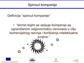 Spinout kompanija


           Definicija “spinout kompanije”

                 • “termin kojim se opisuje kompanija sa
                ograničenom odgovornošću osnovana u cilju
               komercijalnog razvoja i korišćenja intelektualne
                                  svojine.”




This Project is funded by the EU
 