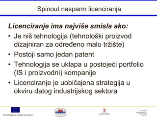 Spinout nasparm licenciranja

     Licenciranje ima najviše smisla ako:
     • Je niš tehnologija (tehnološki proizvod
       dizajniran za određeno malo tržište)
     • Postoji samo jedan patent
     • Tehnologija se uklapa u postojeći portfolio
       (IS i proizvodni) kompanije
     • Licenciranje je uobičajena strategija u
       okviru datog industrijskog sektora


This Project is funded by the EU
 