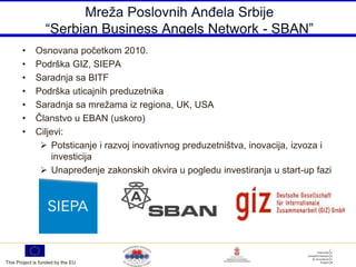 Mreža Poslovnih AnĎela Srbije
                  “Serbian Business Angels Network - SBAN”
       •     Osnovana početkom 2010.
       •     Podrška GIZ, SIEPA
       •     Saradnja sa BITF
       •     Podrška uticajnih preduzetnika
       •     Saradnja sa mrežama iz regiona, UK, USA
       •     Članstvo u EBAN (uskoro)
       •     Ciljevi:
               Potsticanje i razvoj inovativnog preduzetništva, inovacija, izvoza i
                  investicija
               UnapreĎenje zakonskih okvira u pogledu investiranja u start-up fazi




This Project is funded by the EU
 