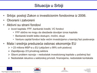 Situacija u Srbiji

  • Srbija: postoji Zakon o investicionim fondovima iz 2006.
  • Otvoreni i zatvoreni
  • Aktivni su strani fondovi
            Izvori kapitala: FFF, bankarski krediti, VC fondovi
               • FFF obično ne mogu da obezbede dovoljan iznos kapitala
               • Bankarski krediti teško dostupni, rirzični, skupi
               • Venture capital fondovi teže većim investicijama u kasnijoj fazi poslovanja
  • Mala i srednja preduzeća oslonac ekonomije EU
               > 23 miliona MSP-a u EU (uključeni u 99% svih poslova)
               Zapošljavaju 2/3 privatnog sektora
               Glavni problem razvoja – nedostatak investicionog kapitala u početnoj fazi
               Nedostatak iskustva u sektorskoj privredi, finansijama, nedostatak kontakata




This Project is funded by the EU
 