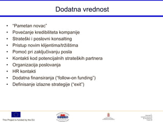 Dodatna vrednost

   •     “Pametan novac”
   •     Povećanje kredibiliteta kompanije
   •     Strateški i poslovni konsalting
   •     Pristup novim klijentima/tržištima
   •     Pomoć pri zaključivanju posla
   •     Kontakti kod potencijalnih strateških partnera
   •     Organizacija poslovanja
   •     HR kontakti
   •     Dodatna finansiranja (“follow-on funding”)
   •     Definisanje izlazne strategije (“exit”)




This Project is funded by the EU
 