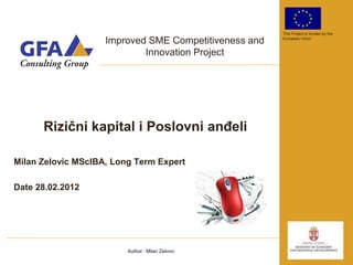 This Project is funded by the

                    Improved SME Competitiveness and   European Union


                            Innovation Project




      Rizični kapital i Poslovni anđeli

Milan Zelovic MScIBA, Long Term Expert

Date 28.02.2012




                         Author: Milan Zelovic
 