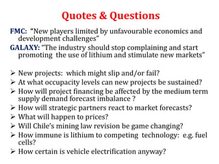 Quotes & Questions
FMC: “New players limited by unfavourable economics and
  development challenges”
GALAXY: “The industry should stop complaining and start
  promoting the use of lithium and stimulate new markets”

 New projects: which might slip and/or fail?
 At what occupacity levels can new projects be sustained?
 How will project financing be affected by the medium term
  supply demand forecast imbalance ?
 How will strategic partners react to market forecasts?
 What will happen to prices?
 Will Chile’s mining law revision be game changing?
 How immune is lithium to competing technology: e.g. fuel
  cells?
 How certain is vehicle electrification anyway?
 