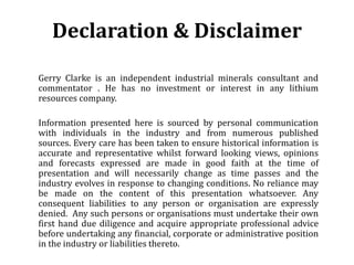 Declaration & Disclaimer

Gerry Clarke is an independent industrial minerals consultant and
commentator . He has no investment or interest in any lithium
resources company.

Information presented here is sourced by personal communication
with individuals in the industry and from numerous published
sources. Every care has been taken to ensure historical information is
accurate and representative whilst forward looking views, opinions
and forecasts expressed are made in good faith at the time of
presentation and will necessarily change as time passes and the
industry evolves in response to changing conditions. No reliance may
be made on the content of this presentation whatsoever. Any
consequent liabilities to any person or organisation are expressly
denied. Any such persons or organisations must undertake their own
first hand due diligence and acquire appropriate professional advice
before undertaking any financial, corporate or administrative position
in the industry or liabilities thereto.
 