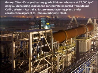 Galaxy: “World’s largest battery grade lithium carbonate at 17,000 tpa”
Jiangsu, China using spodumene concentrate imported from Mount
             Forecast Lithium Demand
Catlin, Western Australia. Battery manufacturing plant under
construction adjacent to lithium carbonate plant.
     2011 estimated demand: 138,000 tonnes LCE*
             2015                                  2020
          Low High                              Low High
Range: 138,500 265,000                       174,800 500,000
Average:    191,472                               279,945

Average growth: 2011 to 2015: 9.69% per annum
                2015 to 2020: 9.24%

Sources: Byron Capital, Chemetall Lithium, Metal Bulletin Research, Pike
Research, PW Harben Inc, Roskill Information Services*, Signumbox, TRU
Group, Talison Lithium, FMC, SQM, General Motors, Dundee Securities in
various publications from 2009 onwards. Averages take into account some
analysts’ low, medium and high scenarios.
 