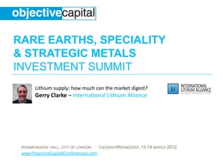 RARE EARTHS, SPECIALITY
& STRATEGIC METALS
INVESTMENT SUMMIT
       Lithium supply: how much can the market digest?
       Gerry Clarke – International Lithium Alliance




 IRONMONGERS’ HALL, CITY OF LONDON     TUESDAY-WEDNESDAY,   13-14 MARCH 2012
 www.ObjectiveCapitalConferences.com
 